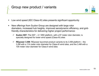 Group new product / variants
Low wind speed (IEC Class-III) sites presents significant opportunity
New offerings from Suzlon Group are designed with large rotor
diameters, increased hub heights, improved aerodynamic efficiency, and grid-
friendly characteristics for delivering higher project performance:
Suzlon S97: The S97 – 2.1 MW platform, with a 97 meter rotor diameter, is
specially designed for lower wind speed (Class-III) sites
REpower 3.XM: REpower launched product variants to its 3.XM platform – thep p p p
3.2M with a 114 meter rotor diameter for Class-III wind sites, and the 3.4M with a
104 meter rotor diameter for Class-II wind sites
19
 