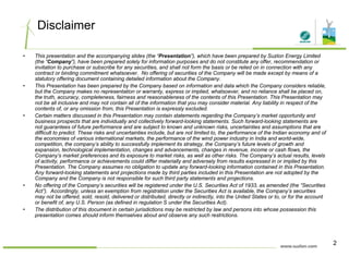 Disclaimer
• This presentation and the accompanying slides (the “Presentation”), which have been prepared by Suzlon Energy Limited
(the “Company”), have been prepared solely for information purposes and do not constitute any offer, recommendation or
invitation to purchase or subscribe for any securities, and shall not form the basis or be relied on in connection with any
contract or binding commitment whatsoever. No offering of securities of the Company will be made except by means of a
statutory offering document containing detailed information about the Company.
• This Presentation has been prepared by the Company based on information and data which the Company considers reliable,
but the Company makes no representation or warranty, express or implied, whatsoever, and no reliance shall be placed on,
the truth, accuracy, completeness, fairness and reasonableness of the contents of this Presentation. This Presentation may
not be all inclusive and may not contain all of the information that you may consider material. Any liability in respect of the
contents of, or any omission from, this Presentation is expressly excluded.
• Certain matters discussed in this Presentation may contain statements regarding the Company’s market opportunity andy g g p y pp y
business prospects that are individually and collectively forward-looking statements. Such forward-looking statements are
not guarantees of future performance and are subject to known and unknown risks, uncertainties and assumptions that are
difficult to predict. These risks and uncertainties include, but are not limited to, the performance of the Indian economy and of
the economies of various international markets, the performance of the wind power industry in India and world-wide,
competition, the company’s ability to successfully implement its strategy, the Company’s future levels of growth and
expansion, technological implementation, changes and advancements, changes in revenue, income or cash flows, theexpansion, technological implementation, changes and advancements, changes in revenue, income or cash flows, the
Company’s market preferences and its exposure to market risks, as well as other risks. The Company’s actual results, levels
of activity, performance or achievements could differ materially and adversely from results expressed in or implied by this
Presentation. The Company assumes no obligation to update any forward-looking information contained in this Presentation.
Any forward-looking statements and projections made by third parties included in this Presentation are not adopted by the
Company and the Company is not responsible for such third party statements and projections.
• No offering of the Company’s securities will be registered under the U S Securities Act of 1933 as amended (the “Securities• No offering of the Company s securities will be registered under the U.S. Securities Act of 1933, as amended (the Securities
Act”). Accordingly, unless an exemption from registration under the Securities Act is available, the Company’s securities
may not be offered, sold, resold, delivered or distributed, directly or indirectly, into the United States or to, or for the account
or benefit of, any U.S. Person (as defined in regulation S under the Securities Act).
• The distribution of this document in certain jurisdictions may be restricted by law and persons into whose possession this
presentation comes should inform themselves about and observe any such restrictions.
2
 