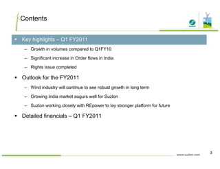 Contents
Key highlights – Q1 FY2011
– Growth in volumes compared to Q1FY10
– Significant increase in Order flows in India
– Rights issue completed
Outlook for the FY2011
– Wind industry will continue to see robust growth in long term
G i I di k t ll f S l– Growing India market augurs well for Suzlon
– Suzlon working closely with REpower to lay stronger platform for future
Detailed financials – Q1 FY2011Detailed financials – Q1 FY2011
3
 