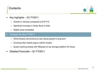 Contents
Key highlights – Q1 FY2011
– Growth in volumes compared to Q1FY10
– Significant increase in Order flows in India
– Rights issue completed
Outlook for the FY2011
– Wind industry will continue to see robust growth in long term
G i I di k t ll f S l– Growing India market augurs well for Suzlon
– Suzlon working closely with REpower to lay stronger platform for future
Detailed financials – Q1 FY2011Detailed financials – Q1 FY2011
7
 