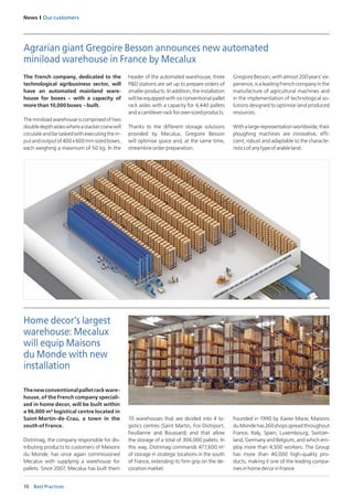 10
News I Our customers
Best Practices
The French company, dedicated to the
technological agribusiness sector, will
have an automated mainland ware-
house for boxes – with a capacity of
morethan10,000boxes –built.
The miniload warehouse is comprised of two
doubledepthaisleswhereastackercranewill
circulateandbetaskedwithexecutingthein-
putandoutputof400x600mmsizedboxes,
each weighing a maximum of 50 kg. In the
Agrarian giant Gregoire Besson announces new automated
miniload warehouse in France by Mecalux
header of the automated warehouse, three
P&D stations are set up to prepare orders of
smallerproducts.Inaddition,theinstallation
will be equipped with six conventional pallet
rack aisles with a capacity for 4,440 pallets
andacantileverrackforover-sizedproducts.
Thanks to the different storage solutions
provided by Mecalux, Gregoire Besson
will optimise space and, at the same time,
streamline order preparation.
GregoireBesson,withalmost200years’ex-
perience,isaleadingFrenchcompanyinthe
manufacture of agricultural machines and
in the implementation of technological so-
lutions designed to optimise land produced
resources.
Withalargerepresentationworldwide,their
ploughing machines are innovative, effi-
cient, robust and adaptable to the characte-
risticsofanytypeofarableland.
Home decor’s largest
warehouse: Mecalux
will equip Maisons
du Monde with new
installation
Thenewconventionalpalletrackware-
house, of the French company speciali-
sed in home decor, will be built within
a 96,000 m² logistical centre located in
Saint-Martin-de-Crau, a town in the
south of France.
Distrimag, the company responsible for dis-
tributing products to customers of Maisons
du Monde, has once again commissioned
Mecalux with supplying a warehouse for
pallets. Since 2007, Mecalux has built them
10 warehouses that are divided into 4 lo-
gistics centres (Saint Martin, Fos Distriport,
Feuillanne and Boussard) and that allow
the storage of a total of 304,000 pallets. In
this way, Distrimag commands 477,600 m2
of storage in strategic locations in the south
of France, extending its firm grip on the de-
corationmarket.
Founded in 1990 by Xavier Marie, Maisons
duMondehas260shopsspreadthroughout
France, Italy, Spain, Luxembourg, Switzer-
land, Germany and Belgium, and which em-
ploy more than 4,500 workers. The Group
has more than 40,000 high-quality pro-
ducts, making it one of the leading compa-
niesinhomedecorinFrance.
 