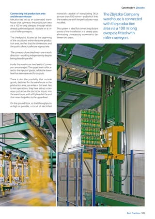 105Best Practices
Case Study I Zbyszko
Connecting the production area
and the warehouse
Mecalux has set up an automated ware­
house that connects the production area
via a 100 m long overpass through which
already palletised goods circulate on a cir­
cuitofrollerconveyors.
The checkpoint, located at the beginning
of the circuit and within the same produc­
tion area, verifies that the dimensions and
thequalityofeachpalletareappropriate.
Theconveyorshavetwolines–oneineach
direction – working independently despite
beingplacedinparallel.
Inside the warehouse two levels of conve­
yorsarearranged.Theupperlevelisalloca­
ted to the input of goods, while the lower
levelhasbeenreservedforoutputs.
There is also the possibility that outside
goods, destined for the warehouse or the
productionarea,canenteratthislevel.Not
to mix operations, they have set up a con­
veyor just above the docks for inputs into
thewarehouse,withaliftplacedattheend
thatraisesthepalletstotheupperlevel.
On the ground floor, so that throughput is
as high as possible, a circuit of electrified
The Zbyszko Company
warehouse is connected
with the production
area via a 100 m long
overpass fitted with
roller conveyors
monorails capable of transporting SKUs
at more than 100 m/min – and which links
thewarehousewiththepreloadarea–was
installed.
This system is ideal for connecting distant
points of the installation at a steady pace,
eliminating unnecessary movements be-
tweenrackareas.
 