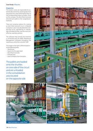 108 Best Practices
Case Study I Zbyszko
Dispatches
The stacker cranes are responsible for au­
tomatically extracting stored goods from
the production area and bringing them to
the corresponding output conveyor. Once
on the conveyor, the electrified monorails
directed each pallet to their assigned pre­
loadarea.
There are numerous options for creating
an electrified monorail circuit. In Zbyszko
Company’s case it was decided that a sim­
ple loop circuit, operated by 21 individu­
ally controlled shuttles, was the most cost­
effective,seamlesssolution.
The software that controls the machines
is connected with the WMS (Warehouse
Management Software) throughout the
warehouse,andtothecustomer’sERP.
Theimageontherightisdifferentiatedin­
tothefollowingareas:
­ Warehouse
­ Inputsintotheupperlevel
­ Electrifiedmonorails
­ Preloadsarea
­ Inputconveyorsfromthedocks
The pallets are loaded
onto the shuttles
on one side of the circuit
and are unloaded
in the consolidation
area located
on the opposite side
1
3
Inputconveyoronupperfloor Shuttledepositinggoodsinpreloads
 