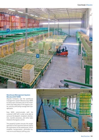 109Best Practices
Case Study I Zbyszko
Warehouse Management System:
Mecalux EASY WMS
Zbyszko Company uses the warehouse
management system Mecalux Easy WMS
to check each and every one of the move­
ments that takes place in the logistics cen­
tre, and thus efficiently manage their stor­
agespace.
Easy WMS communicates with the
customer’s ERP SAP in order to be able to
carry out the dispatch, reception, distribu­
tion, transfer processes, and other tasks
relatedtothelogisticscentre.
This powerful system ensures the proper
operation of the machines that are used in
the automation of the warehouses, which
simplifies transportation, eliminates hu­
manerrorsandreducesstaffingcosts.
2
4
5
Overpassbetweenproductionandthewarehouse
 