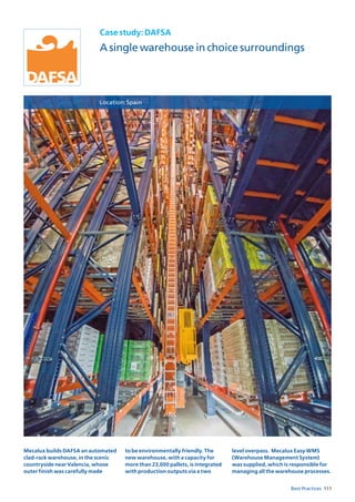 111Best Practices
Casestudy:DAFSA
A single warehouse in choice surroundings
Location:Spain
Mecalux builds DAFSA an automated
clad-rack warehouse, in the scenic
countryside near Valencia, whose
outer finish was carefully made
to be environmentally friendly. The
new warehouse, with a capacity for
more than 23,000 pallets, is integrated
with production outputs via a two
level overpass. Mecalux Easy WMS
(Warehouse Management System)
was supplied, which is responsible for
managing all the warehouse processes.
 