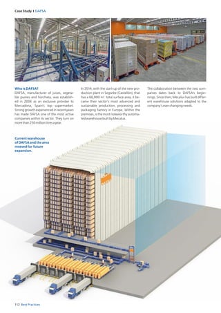 112 Best Practices
Case Study I DAFSA
Who is DAFSA?
DAFSA, manufacturer of juices, vegeta­
ble purees and horchata, was establish­
ed in 2006 as an exclusive provider to
Mercadona, Spain’s top supermarket.
Strong growth experienced in recent years
has made DAFSA one of the most active
companies within its sector. They turn on
morethan250millionlitresayear.
In 2014, with the start­up of the new pro­
duction plant in Segorbe (Castellón), that
has a 66,000 m2
total surface area, it be­
came their sector’s most advanced and
sustainable production, processing and
packaging factory in Europe. Within the
premises, is the most noteworthy automa­
tedwarehousebuiltbyMecalux.
The collaboration between the two com­
panies dates back to DAFSA’s begin­
nings. Since then, Mecalux has built differ­
ent warehouse solutions adapted to the
company’severchangingneeds.
Currentwarehouse
ofDAFSAandthearea
resevedfor future
expansion.
 