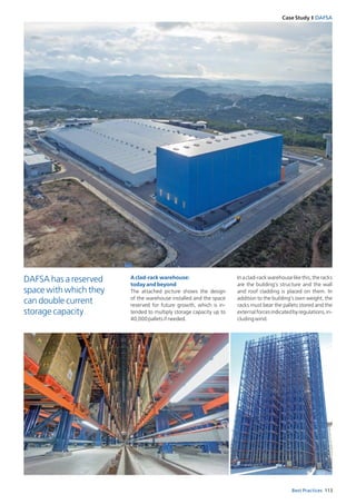113Best Practices
Case Study I DAFSA
A clad-rack warehouse:
today and beyond
The attached picture shows the design
of the warehouse installed and the space
reserved for future growth, which is in­
tended to multiply storage capacity up to
40,000palletsifneeded.
Inaclad-rackwarehouselikethis,theracks
are the building’s structure and the wall
and roof cladding is placed on them. In
addition to the building’s own weight, the
racks must bear the pallets stored and the
externalforcesindicatedbyregulations,in­
cludingwind.
DAFSA has a reserved
space with which they
can double current
storage capacity
 