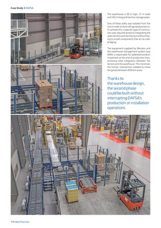 114 Best Practices
Case Study I DAFSA
Thanks to
the warehouse design,
the second phase
could be built without
interrupting DAFSA’s
production or installation
operations
The warehouse is 39 m high, 31 m wide
and102mlongandhasfourstorageaisles.
One of these aisles was isolated from the
rest in order to store refrigerated products.
To achieve this, a specific type of construc­
tion was required aimed at integrating the
aisleintothesamefacility,butwithouthav­
ing to install components that act as cold-
bridging.
The equipment supplied by Mecalux and
the warehouse management system Easy
WMS is responsible for palletised product
movement at the end of production lines,
achieving total integration between the
factory and the warehouse. This minimises
the human intervention needed to move
thegoodsbetweendifferentareas.
 