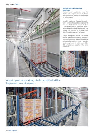 116 Best Practices
Case Study I DAFSA
Entrance into the warehouse:
upper level
The warehouse, located on one side of the
plant, is linked to production output via a
two level overpass, leaving the middle area
forfuturegrowth.
So pallets could enter the warehouse, ele­
vators were enabled at the overpass’ end
that raise the load to the top level. Then
a circuit of automatic conveyors is res­
ponsible for transferring pallets up to the
stor­age aisle allocated by the Easy WMS
(WarehouseManagementSoftware).
Various checkpoints and set ups ensure
the size and excellent condition of the pal­
lets coming into the warehouse. Quality
control is essential, since 1,200 x 800 mm
­sized euro-pallets and medium sized 600 x
800 mm pallets are deposited in the same
warehouse.
An entry point was provided, which is served by forklifts
for products from other plants
 