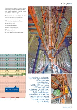 119Best Practices
Case Study I DAFSA
The stacker cranes are twin­mast in nature
and incorporate a mounted booth to facil­
itate maintenance work, as shown in the
photobelowandtotheright.
The installation is distributed in the fol­
lowingareasidentifiedinthelayout:
1.Ambienttemperaturewarehouse
2.Coldstorageaisle
3.Connectionoverpass
4.Entriesfromproduction
5.Preloadsdeliveries
6.Futureexpansionofthewarehouse
The warehouse’s capacity
is for more than
23,000 pallets,
1,200 x 800 mm in size,
1,700 mm high and
weighing 1,050 kg each.
If all the pallets were
600 x 800 mm sized, the
storage capacity would
increase to more than
46,000 pallets
 