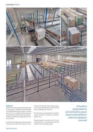 122 Best Practices
Case Study I DAFSA
Deliveries
Deliveries are also segmented depending
on the product. Thereby, the part reserved
for refrigerated products is built in a closed
area that has a double preload capacity
and vertical roll-up doors that automatica­
lly open for pallets to be deposited into the
livechannels.
Inall,sevenpreloadgroupsandaquickexit
have been provided. Each group consists
of three live channels with a pallet capaci­
ty of 11 each. Between them the three full
loads,33palletsinall,fillalorry.
The channels are prepared for the pallets,
whose extraction is handled via electric
­pallettrucks.
Preload outputs coincide with the lorry
loading docks, as illustrated by the photo­
graphsonthistwo-pagespread.
A shuttle is
responsible for
connecting the output
stations with different
order consolidation
channels
 