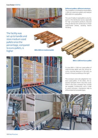 124 Best Practices
Case Study I DAFSA
Different pallets, different solutions
Theinstallationisoutfittedtoreceive800x
1,200 mm sized euro-pallets and medium
800x600mmsizedpallets.
The use of medium sized pallets is very fre­
quent in the distribution sector, especially
for high consumption products, because
they go directly from production to linear
supermarket shelves, avoiding interim
handling.
To store 800 x 1,200 mm sized pallets of
indiscriminate depth with the utmost se­
curity, cross-ties were put in the racks, as
showninthepicturebelowontheright.
The conveyors were also adapted for me­
dium sized pallets. In the rollers, the se­
paration between them is less than usual,
while in the chain conveyors four strands
are available. Furthermore, and in order
to avoid confusion, checkpoints help to
differ­entiatethetwopallettypes.
The facility was
set up to handle and
store medium sized
pallets since the
percentage, compared
to euro-pallets, is
higher
800x600mmmediumpallet
800x1,200mmEuro-pallet
 