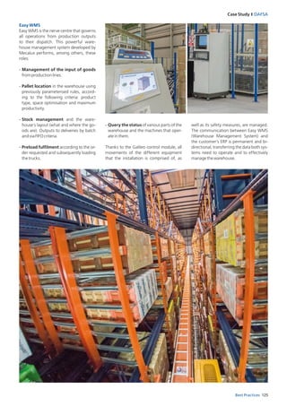 125Best Practices
Case Study I DAFSA
Easy WMS
Easy WMS is the nerve centre that governs
all operations from production outputs
to their dispatch. This powerful ware­
house management system developed by
Mecalux performs, among others, these
roles:
-	Management of the input of goods
fromproductionlines.
-	Pallet location in the warehouse using
previously parameterised rules, accord­
ing to the following criteria: product
­type, space optimisation and maximum
productivity.
-	Stock management and the ware-
house’s layout (what and where the go­
ods are). Outputs to deliveries by batch
andviaFIFOcriteria.
-	Preload fulfilment according to the or­
der requested and subsequently loading
thetrucks.
well as its safety measures, are managed.
The communication between Easy WMS
(Warehouse Management System) and
the customer’s ERP is permanent and bi­
directional, transferring the data both sys­
tems need to operate and to effectively
managethewarehouse.
-	Query the status of various parts of the
warehouse and the machines that oper­
ateinthem.
Thanks to the Galileo control module, all
movements of the different equipment
that the installation is comprised of, as
 