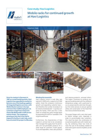 127Best Practices
Casestudy:HaviLogistics
Mobile racks for continued growth
at Havi Logistics
Location:Italy
Since its creation in Germany in
1981 as a small family business, Havi
Logistics has expanded its market to
become one of the leading suppliers
of integrated logistics services, with
48 distribution centres in Europe
and more than 5,000 employees. Its
customers range from restaurant
chains like McDonald’s to BP service
station kiosks. The company is
growing so fast that it has had to
expand its facility in Lodi, Italy, and it
has entrusted this project to Mecalux.
Minding the essentials
Havi’s logistics centre in Lodi, Italy, was
opened in 2009 with a capacity for 4,566
pallets. Given the company’s continuous
growth and expanding customer base –
and therefore the number of products to
be stored and distributed – it quickly out-
grew the facility. There was thus a clear
need: to multiply the useful storage space
by expanding the 4,870 m2
available in the
originalwarehouse.
Furthermore, the characteristics of Havi
Logistics’s activity had to be considered.
Havi manages the supply chain for perish-
able and non-perishable products for a
wide range of customers: frozen goods,
fruits and vegetables, meat, dairy produce
and cleaning products, amongst others.
This made it necessary to conserve stor-
age and handling areas with four different
temperature ranges, with a particular fo-
cus on preserving the cold chain through-
out the entire process to ensure optimal
safety and conservation of the food that
Havistoresanddistributesdaily.
This project began with a very clear need:
to reduce storage costs, especially in
order to accommodate new customers.
The result has been the combination of
conventionalpalletrackswithmobilerack-
ing. By combining these two kinds of
racks the size of the building needed to
work with a given volume of pallets can be
reduced.
 
