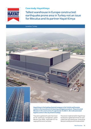 13Best Practices
Casestudy:HayatKimya
Tallest warehouse in Europe constructed:
earthquake prone area in Turkey not an issue
for Mecalux and its partner Hayat Kimya
Location:Turkey
Hayat Kimya is the leading chemical company in the Turkish and Eurasian
market in the manufacture of cleaning and hygiene products. They entrusted
Mecalux in the construction of a spectacular 12,500 m2
, 46 m tall automated
logistics centre in the city of Izmit (Turkey).
Theyweresuppliedwithaplanthatinclud-
ed the warehouse management system
Mecalux Easy WMS, responsible for ma-
nagingallthecentre’sactivities.
ThesolutionimplementedforHayatKimya
has become a global benchmark for auto-
mated clad-rack warehouses, showcasing
Mecalux’sprofessionalfortitudeandskill.
 
