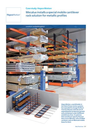 131Best Practices
Casestudy:HepcoMotion
Mecalux installs a special mobile cantilever
rack solution for metallic profiles
Location:UnitedKingdom
Hepco Motion, a world leader in
the field of linear motion systems,
has expanded its storage facility in
Tiverton (Devon), with the aim of
expanding their production growth
and cutting down order fulfillment
and delivery times. To optimize
their warehouse capacity they put
their trust in Mecalux, who installed
cantilever racks on Movirack mobile
bases for them.
 