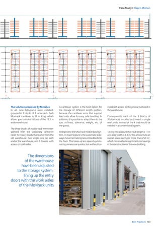 Case Study I Hepco Motion
133Best Practices
The solution proposed by Mecalux
In all, nine Moviracks were installed,
grouped in 3 blocks of 3 racks each. Each
Movirack cantilever is 11 m long, which
allows you to make full use of the 13.5 m
widewarehouse.
The three blocks of mobile rack were inter­
spersed with the stationary cantilever
racks for heavy loads that came from the
old warehouse: two single, one on each
end of the warehouse, and 5 double, with
accessonbothsides.
A cantilever system is the best option for
the storage of different length profiles,
because the cantilever arms that support
load units allow for easy, safe handling. In
addition, it is possible to adapt them to the
size, stiffness, tolerance, weight, etc. of
thegoods.
InrespecttotheMovirackmobilebasesys-
tem, its main feature is the automatic side­
waysmovementalongrailsembeddedinto
the floor. This takes up less space by elimi-
natingunnecessaryaisles,but­withoutlos­
ing direct access to the products stored in
thewarehouse.
Consequently, each of the 3 blocks of
3 Moviracks installed only needs a single
work aisle, instead of the 4 that would be
neededinaconventionalsystem.
Takingintoaccountthatracklengthis11 m
and aisle width is 2.6 m, this amounts to an
overall space saving of more than 250 m2
,
whichhasresultedinsignificantcostsavings
intheconstructionofthenewbuilding.
The dimensions
of the warehouse
have been adjusted
to the storage system,
lining up the entry
doors with the work aisles
of the Movirack units
 