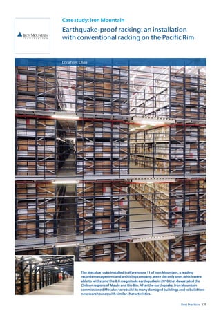 135Best Practices
Casestudy:IronMountain
Earthquake-proof racking: an installation
with conventional racking on the Pacific Rim
Location:Chile
The Mecalux racks installed in Warehouse 11 of Iron Mountain, a leading
records management and archiving company, were the only ones which were
able to withstand the 8.8 magnitude earthquake in 2010 that devastated the
Chilean regions of Maule and Bio Bio. After the earthquake, Iron Mountain
commissioned Mecalux to rebuild its many damaged buildings and to build two
new warehouses with similar characteristics.
 