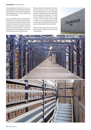 136 Best Practices
Case Study I Iron Mountain
The collaboration between the two com-
paniesbeganfivemonthsbeforetheearth-
quake, when Iron Mountain hired Mecalux
to build Warehouse 11, which holds more
than1.4millionboxes.
AssoonasMecaluxtookovertheprojectfor
Warehouse 11, the design went through a
structuralreviewthattookavarietyofconsi-
derationsintoaccount,suchaslocalseismic
regulations and fire protection, electrical
protection and safety systems. The conven-
tionalpalletrackingisdesignedwithafocus
ontheseismicresistanceoftheshelves.
Beforestartingtheinstallationoftheware-
house, the racks also went through a pre-
liminary design phase, so they would be
capable of absorbing the force generated
by any potential earthquakes. The ware-
house, divided into four floors in order
to allow manual handling of the goods,
is made up of tall, high-resistance racks
withshelvesatdifferentlevelsonwhichthe
boxescontainingthefilesaredeposited.
Access to the various floors of the ware-
house is performed by means of stairs, lifts
andwalkways.
 