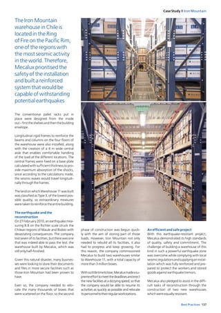 137Best Practices
Case Study I Iron Mountain
The conventional pallet racks put in
place were designed from the inside
out–firsttheshelvesandthenthebuilding
envelope.
Longitudinal rigid frames to reinforce the
beams and columns on the four floors of
the warehouse were also installed, along
with the creation of a 4 m wide central
aisle that enables comfortable handling
of the load at the different locations. The
central frames were fixed on a base plate
calculated with sufficient thickness to pro-
vide maximum absorption of the shocks,
since according to the calculations made,
the seismic waves would travel longitudi-
nallythroughtheframes.
The land on which Warehouse 11 was built
was classified as Type 3, of the lowest pos-
sible quality, so extraordinary measures
weretakentoreinforcetheentirebuilding.
The earthquake and the
reconstruction
On 27 February 2010, an earthquake mea-
suring 8.8 on the Richter scale struck the
Chilean regions of Maule and Biobío with
devastating consequences. The company
lostsevenofitsfacilities,buttherewasone
that was indeed able to pass the test: the
warehouse built by Mecalux, which was
stillonlyhalf-finished.
Given this natural disaster, many busines-
ses were looking to store their documents
and files in more secure facilities such as
those Iron Mountain had been proven to
have.
Even so, the company needed to relo-
cate the many thousands of boxes that
were scattered on the floor, so the second
An efficient and safe project
With this earthquake-resistant project,
Mecalux demonstrated its high standards
of quality, safety and commitment. The
challenge of building a warehouse of this
kind in such a powerful earthquake zone
was overcome while complying with local
seismicregulationsandsupplyinganinstal-
lation which was fully reinforced and pre-
pared to protect the workers and stored
goodsagainstearthquaketremors.
Mecalux also pledged to assist in the diffi-
cult tasks of reconstruction through the
construction of two new warehouses
whichwereequallyresistant.
phase of construction was begun quick-
ly with the aim of storing part of those
loads. However, Iron Mountain not only
needed to rebuild all its facilities, it also
had to progress and keep growing. For
this reason, the company commissioned
Mecalux to build two warehouses similar
to Warehouse 11, with a total capacity of
morethan3millionboxes.
Withsolittletimetolose,Mecaluxmadeasu-
premeefforttomeetthedeadlinesanderect
the new facilities at a dizzying speed, so that
the company would be able to resume its
activities as quickly as possible and relocate
itspersonneltotheirregularworkstations.
The Iron Mountain
warehouse in Chile is
located in the Ring
of Fire on the Pacific Rim,
one of the regions with
the most seismic activity
in the world. Therefore,
Mecalux prioritised the
safety of the installation
and built a reinforced
system that would be
capable of withstanding
potential earthquakes
 