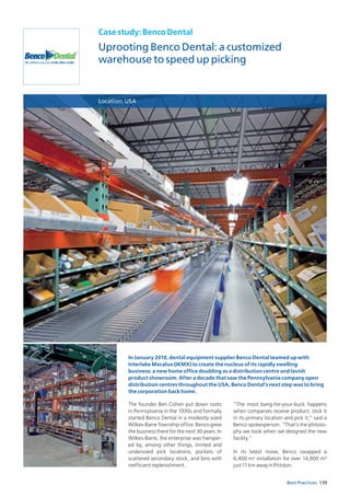 139Best Practices
Casestudy:BencoDental
Uprooting Benco Dental: a customized
warehouse to speed up picking
Location:USA
The founder Ben Cohen put down roots
in Pennsylvania in the 1930s and formally
started Benco Dental in a modestly sized
Wilkes-Barre Township office. Benco grew
the business there for the next 30 years. In
Wilkes-Barre, the enterprise was hamper-
ed by, among other things, limited and
undersized pick locations, pockets of
scattered secondary stock, and bins with
inefficientreplenishment.
“The most bang-for-your-buck happens
when companies receive product, stick it
in its primary location and pick it,” said a
Benco spokesperson. “That’s the philoso-
phy we took when we designed the new
facility.”
In its latest move, Benco swapped a
6,400 m² installation for over 14,900 m²
just11kmawayinPittston.
In January 2010, dental equipment supplier Benco Dental teamed up with
Interlake Mecalux (IKMX) to create the nucleus of its rapidly swelling
business: a new home office doubling as a distribution centre and lavish
product showroom. After a decade that saw the Pennsylvania company open
distribution centres throughout the USA, Benco Dental’s next step was to bring
the corporation back home.
 