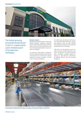 140 Best Practices
Case Study I Benco Dental
Mecalux steps in
Bob Novak, Interlake Mecalux’s North East
Market Manager, explained, explained
thathefirstgotinvolvedwithBencoDental
after one of its lift truck distributors came
to him for help designing Benco’s pick mo-
duleinFortWayne.
He noted that after IKMX’s involvement
with the Indiana installation, Benco Dental
commissioned the well-known Spanish
warehouse solutions provider to install
racksinitsfutureinstallations.
As it often does, the evolution of this pro-
cess started with Benco Dental’s concep-
tual drawings. After the sides volleyed
theirideasbackandforth,theconceptwas
whittleddowntoafinaldesign.
“We went in as the experts on pick mo-
dules and have worked with Benco ever
since,” said Novak. “It worked out pretty
well,” top Benco managers replied, re-
flecting on both Benco’s reenlistment
of Interlake Mecalux and the six-week
installation.
The fastest growing
private dental distributor
in the U.S. implemented
a pick module as part
of its expansion
and legacy
CustomizedV-shapedshelvesaboveconveyorsforquickstorageofsmallitems
 