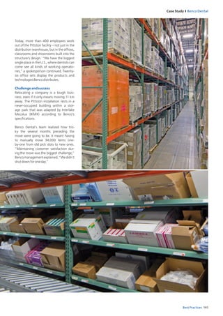 141Best Practices
Case Study I Benco Dental
Today, more than 400 employees work
out of the Pittston facility – not just in the
distribution warehouse, but in the offices,
classrooms and showrooms built into the
structure’s design. “We have the biggest
single place in the U.S., where dentists can
come see all kinds of working operato-
ries,” a spokesperson continued. Twenty-
six office sets display the products and
tech­nologiesBencodistributes.
Challenge and success
Relocating a company is a tough busi-
ness, even if it only means moving 11 km
away. The Pittston installation rests in a
never-occu­pied building within a stor­
age park that was adapted by Interlake
Mecalux (IKMX) according to Benco’s
specifications.
Benco Dental’s team realized how tric-
ky the several months preceding the
­move were going to be. It meant having
to manually move 34,000 items one-
by-one from old pick slots to new ones.
“Maintaining customer satisfaction dur­
ing the move was the biggest challenge,”
Bencomanagementexplained,“Wedidn’t
shutdownforoneday.”
 