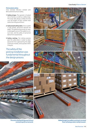 143Best Practices
Case Study I Benco Dental
Pickmodulesafety
How Interlake Mecalux worked with
BencoDentaltoensuresafety.
1 Safety straps. The operator is hooked
into a harness, as well as a safety strap.
The strap rides along a trolley line that
runs the length of each module level
(otherthanthegroundfloor).
2 Galvanized safety deck. Once a pallet
is fully picked, personnel relocate the
pallet. The galvanizing ensures an easy,
undamaged course of the pallet to a re-
turn lane, and the safety of personnel
belowfromwoodshards.
3 Safety netting. The netting extends
past the safety deck in order to deter
personnel from approaching the edge
of the pick module, and to protect them
iftheydo.
Theextrashelfpickingareasensure
constantquickturnaround.
Addedheightforpalletsandsteel-encased
flowrailkeepproductsafelyhoused.
The safety of the
picking installation was
fundamental throughout
the design process
1
2
3
 