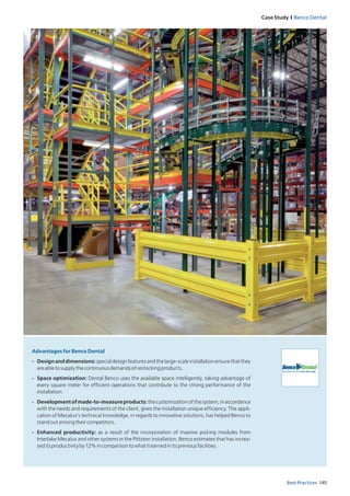 145Best Practices
Case Study I Benco Dental
Advantages for Benco Dental
- Designanddimensions:specialdesignfeaturesandthelarge-scaleinstallationensurethatthey
areabletosupplythecontinuousdemandsofrestockingproducts.
- Space optimization: Dental Benco uses the available space intelligently, taking advantage of
every square meter for efficient operations that contribute to the strong performance of the
installation.
- Developmentofmade-to-measureproducts:thecustomizationofthesystem,inaccordance
with the needs and requirements of the client, gives the installation unique efficiency. The appli-
cation of Mecalux’s technical knowledge, in regards to innovative solutions, has helped Benco to
standoutamongtheircompetitors.
- Enhanced productivity: as a result of the incorporation of massive picking modules from
Interlake Mecalux and other systems in the Pittston installation, Benco estimates that has increa-
seditsproductivityby12%incomparisontowhatitearnedinitspreviousfacilities.
 