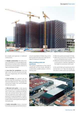 Our experts I Clack-racks
149Best Practices
be complex and expensive in traditional
construction).
•	 Simpler construction: the entire struc-
tureisassembledonaconcreteslab ofsuita-
ble thickness to achieve uniform distribution
of the forces on the foundation; there isn’t a
high concentration of loads
•	 Less time for completion: once the
slab is built, the entire structure and clad-
ding are progressively and concurrently
installed.
•	 Cost savings: As a general rule, the
cost of a clad-rack warehouse is less than
the more traditional racks. The greater the
construction height, the more profitable
the clad-rack system.
•	 Minimal civil works: it only requires
the construction of the slab on the ground
and, in some cases, a waterproof wall bet-
ween one and two metres high. In which
case the operations area needs to be ex-
panded for receipt and dispatch, a traditio-
nal building can be built, but of sufficient
height without reaching the total height of
the warehouse.
•	 Easily removable: being a structure
formed by standard rack elements that co-
me pre-assembled or bolted, they can be
dismounted with ease and a high percen-
tage of components recovered.
When installing a clad-rack
warehouse
The variety of applications of this type of
warehouses are very broad, although it
is particularly suitable solution in the fo-
llowing cases:
•	 Whenthewarehouseexceeds12mhigh.
•	 When the construction is of a lower, but
its use is temporary or pro-visional.
•	 Whenthemaximumoptimisationofspa-
ce and volume is required, regardless of
the height of construction that is built.
In the case of clad-rack warehouses which
are less than 12 m high, the storage sys-
tem which is often used is non-automated
 