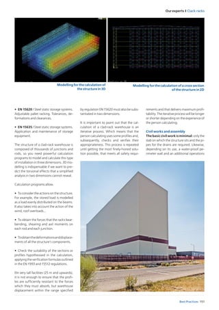 Our experts I Clack-racks
151Best Practices
•	 EN 15620 / Steel static storage systems.
Adjustable pallet racking. Tolerances, de-
formations and clearances.
•	 EN 15635 / Steel static storage systems.
Application and maintenance of storage
equipment.
The structure of a clad-rack warehouse is
composed of thousands of junctions and
rods, so you need powerful calculation
programs to model and calculate this type
of installation in three dimensions. 3D mo-
delling is indispensable if we want to pre-
dict the torsional effects that a simplified
analysis in two dimensions cannot reveal.
Calculation programs allow.
•	 To consider the actions on the structure.
For example, the stored load is modelled
as a load evenly distributed on the beams.
It also takes into account the action of the
wind, roof overloads...
•	 To obtain the forces that the racks bear:
bending, shearing and axil moments on
each rod and each junction.
•	 Toobtainthedeformationsanddisplace-
ments of all the structure’s components.
•	 Check the suitability of the sections or
profiles hypothesised in the calculation,
applyingtheverificationformulasoutlined
in the EN 1993 and 15512 regulations.
EIn very tall facilities (25 m and upwards),
it is not enough to ensure that the profi-
les are sufficiently resistant to the forces
which they must absorb, but warehouse
displacement within the range specified
by regulation EN 15620 must also be subs-
tantiated in two dimensions.
It is important to point out that the cal-
culation of a clad-rack warehouse is an
iterative process. Which means that the
person calculating uses some profiles and,
subsequently, checks and verifies their
appropriateness. This process is repeated
until getting the most finely-honed solu-
tion possible, that meets all safety requi-
rements and that delivers maximum profi-
tability. The iterative process will be longer
or shorter depending on the experience of
the person calculating.
Civil works and assembly
The basic civil work is minimal: only the
slab on which the structure sits and the pi-
pes for the drains are required. Likewise,
depending on its use, a water-proof pe-
rimeter wall and an additional operations
Modelling for the calculation of a cross section
of the structure in 2D
Modelling for the calculation of
the structure in 3D
 