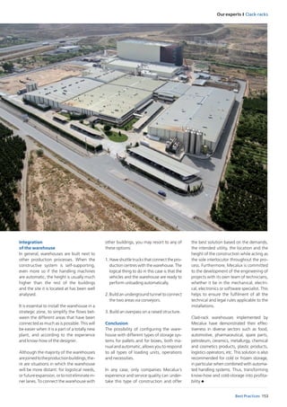 Our experts I Clack-racks
153Best Practices
Integration 	 	 	 	
of the warehouse
In general, warehouses are built next to
other production processes. When the
constructive system is self-supporting,
even more so if the handling machines
are automatic, the height is usually much
higher than the rest of the buildings
and the site it is located at has been well
analysed.
It is essential to install the warehouse in a
strategic zone, to simplify the flows bet-
ween the different areas that have been
connected as much as is possible. This will
be easier when it is a part of a totally new
plant, and according to the experience
and know-how of the designer.
Although the majority of the warehouses
arejoinedtotheproductionbuildings,the-
re are situations in which the warehouse
will be more distant: for logistical needs,
or future expansion, or to not eliminate in-
ner lanes. To connect the warehouse with
other buildings, you may resort to any of
these options:
1. 	Have shuttle trucks that connect the pro-
duction centres with the warehouse. The
logical thing to do in this case is that the
vehicles and the warehouse are ready to
perform unloading automatically.
2.Build an underground tunnel to connect
the two areas via conveyors.
3. Build an overpass on a raised structure.
Conclusion
The possibility of configuring the ware-
house with different types of storage sys-
tems for pallets and for boxes, both ma-
nual and automatic, allows you to respond
to all types of loading units, operations
and necessities.
In any case, only companies Mecalux’s
experience and service quality can under-
take this type of construction and offer
the best solution based on the demands,
the intended utility, the location and the
height of the construction while acting as
the sole interlocutor throughout the pro-
cess. Furthermore, Mecalux is committed
to the development of the engineering of
projects with its own team of technicians,
whether it be in the mechanical, electri-
cal, electronics or software specialist. This
helps to ensure the fulfilment of all the
technical and legal rules applicable to the
installations.
Clad-rack warehouses implemented by
Mecalux have demonstrated their effec-
tiveness in diverse sectors such as food,
automotive, pharmaceutical, spare parts,
petroleum, ceramics, metallurgy, chemical
and cosmetics products, plastic products,
logistics operators, etc. This solution is also
recommended for cold or frozen storage,
in particular when combined with automa-
ted handling systems. Thus, transforming
know-how and cold-storage into profita-
bility u
 