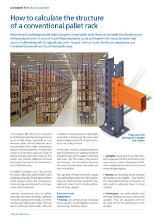154
Our experts I Structural Calculation
Best Practices
The European EN 15512 norm, according
toitsdefinition,specifiestherequirements
for structural design applicable to con-
ventional pallet racking (selective racks)
manufactured from steel components,
designed to store palletised unit loads and
subject to essentially stationary loads. It
has become the main benchmark on this
matter, and provides additional technical
information required for the implementa-
tion of the Eurocodes.
In addition, designers must also provide
for the EN 15620, EN 15629 and EN 15635
standards as guides for the specifications
of the storage system, the required tole-
rances during assembly and the safe ope-
ration of the installation.
Likewise, conventional racks for palleti-
sed loads are metal structures, generally
formed by components made out of thin,
cold-formed, steel sheet metal. They are
able to withstand heavy loads, while the
installationisdesignedtobeaslightweight
as possible; consequently the rack’s own
weight rarely exceeds 5% of the load sto-
red in the facility’s interior.
On the other hand, it is imperative that this
type of installations for palletised loads be
versatile, to be able to adapt to different
load types. For this reason, the connec-
tions between the main parts of the struc-
ture must be adjustable, and quick and
easy to assemble.
The uprights of these structures usually
have perforations along the entire profile,
while the beams include connectors pro-
vided with hooks that fit into the perfora-
tions of these uprights.
Basic structural
components
•	 Frames: are vertical pieces composed
of two uprights joined together by beams
and cross-ties forming a lattice.
•	 Uprights: these tend to be cold-profi-
led components of thin sheet metal, with
open sections and are always perforated,
which makes them prone to distortion and
torsional type sagging.
•	 Beams: are horizontal pieces that bear
the burden of the pallets. These tend to
be cold-profiled and have connectors on
their ends for attaching them to frame
uprights.
• Connectors: are parts welded onto
the ends of beams to attach them to the
uprights. They are equipped with ho-
oks that fit into the perforations of the
uprights.
How to calculate the structure
of a conventional pallet rack
What forces must be pondered when designing metal pallet racks? How do we verify that the structure
will be suitable to withstand all loads? These and other issues are those which should be taken into
account in the design of this type of rack, with the goal of ensuring its stability and resistance, and
therefore the overall security of the installations.
Close up of the
joining of an upright
and a beam
 