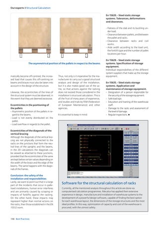 158
Our experts I Structural Calculation
Best Practices
matically become off-centred, the increa-
sed load that causes this off-centring on
beams and braces must also be taken into
account in the design of the structure.
Likewise, the eccentricities of the lines of
the structural system must be observed, in
the event that they are deemed excessive.
Eccentricities in the positioning of
the pallets
-	Asymmetric position of the pallets in re-
gard to the beams.
-	Load is not evenly distributed on the
pallet.
-	Load overflow in regards to the pallet.
Eccentricities of the diagonals of the
vertical bracing
Although the diagonals of the vertical bra-
cing are not physically connected to the
racks on the junctions that form the neu-
tral lines of the uprights and the beams,
in the 2D calculations the diagonals can
be viewed as attached to these junctions,
provided that the eccentricities of the same
arekeptbelowcertainvaluesdependingon
the width of the brace and the edge of the
beams. The same happens with the diago-
nals of the frames.
Conclusion: the safety of the
installation and responsibilities
Lastly, we want to point out that in a large
part of the incidents that occur in palle-
tised installations, human error interferes
and are primarily caused by scraping or
impacts of forklifts against the racking.
On the other hand, these impacts may
represent higher than normal actions on
the racks, than those established in the EN
15512 norm.
Thus, not only is it imperative for the ma-
nufacturer to carry out a good structural
analysis and design of the installation,
but it is also makes good use of the sa-
me, so that actions against the racking
does not exceed those considered in the
installation’s structural calculation. This is
all the fruit of many years of experience,
and studies and trials by FEM (Federation
of European Maintenance) and other
agencies.
It is essential to keep in mind:
En 15620. - Steel static storage
systems. Tolerances, deformations
and clearances.
-	Flatness of the slab and its buckling un-
der load.
-	Clearancebetweenpallets,andbetween
the pallet and racks.
-	Clearance between racks and civil
works.
-	Aisle width according to the load unit,
the forklift type and the number of pallet
locations per hour.
En 15629. - Steel static storage
systems. Specification of storage
equipment.
Individual responsibilities of the different
system suppliers that make up the storage
equipment.
En 15635. - Steel static storage
systems. Application and
maintenance of storage equipment.
-	 Designation of a person responsible for
thesecurityofthestorageequipment.
-	 Safeloadsign.
-	 Education and training of the warehouse
staff.
-	 Damage to the racks and assessment of
thelevelofdamage.
-	 Regularinspections.u
Currently, all the mentioned analysis throughout this article are done via
computerised calculation programmes. Mecalux has applied their extensive
experience in design, manufacture and installation of warehouse systems to the
development of a powerful design software, capable of finding the best option
for each warehouse layout, the dimensions of the storage structures and the most
ideal profiles. In this way, optimization of capacity and cost of the warehouse is
procured, with the utmost safety.
The asymmetrical position of the pallets in respect to the beams.
Software for the structural calculation of racks
 