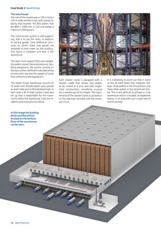 16 Best Practices
Case Study I Hayat Kimya
Thewarehouse
The size of the warehouse is 120 m long x
105 m wide and 46 m tall, with a total ca-
pacity that exceeds 161,000 pallets that
are 800 x 1200 mm in size and weigh a
maximum700kgeach. 
The construction system is self-support­
ing, that is to say the racks, in addition
to storing goods, have additional struc-­
tures on which sheet clad panels are
attached to that make up the building.
This forms a complete unit that is the
warehouse.
The racks must support their own weight,
the pallets stored, the wind pressure, han-
dling equipment, the seismic activity on
the basis of the coefficient indicated at the
construction site and the weight of snow
thatconformstotheregulations. 
The Hayat Kimya warehouse consists of
15 aisles with double-depth racks placed
on both sides and is 24 load levels high. In
­each aisle a 45 m high stacker crane was
set up that is responsible for the move-
ments within the warehouse, from the re-
ceptionareatoproductlocations.
Each stacker crane is equipped with a
double cradle that allows two pallets
to be moved at a time and with single-
mast construction, something unusual
for a warehouse of this height. The main­
tenance of the stacker cranes is carried out
on the side that coincides with the conve-
yorcircuit.
It is interesting to point out that in each
of the 24 load levels that integrate rack
bays, three pallets in the first position and
three other pallets in the second are stor­
ed. This is very difficult to achieve in a tall
warehouse which is located, as explained
below, in an area with such a high rate of
seismicactivity.
In this image the loading
docks and the offices
located on the bottom
floor of the warehouse
can be seen.
 