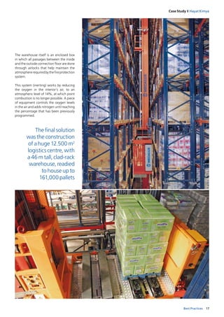 17Best Practices
Case Study I Hayat Kimya
The final solution 
was the construction
of a huge 12.500 m2
logistics centre, with
a 46 m tall, clad-rack
warehouse, readied
to house up to
161,000 pallets
The warehouse itself is an enclosed box
in which all passages between the inside
and the outside connection floor are done
through airlocks that help maintain the
atmosphererequired bythefireprotection
system.
This system (inerting) works by reducing
the  oxygen in  the interior’s air, to an
atmospheric level of 14%, at which point
combustion is no longer possible. A piece
of equipment controls the oxygen levels
in the air and adds nitrogen until reaching
the percentage that has been previously
programmed.
 
