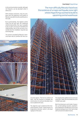 19Best Practices
Case Study I Hayat Kimya
to the wind and where snowfall, although
not frequent, can be abundant when it
doesoccur.
With all these constraints, only one com-
pany with the experience and quality of
Mecalux was able to build a warehouse on
thisscale. 
By its particularities, this logistics centre
could not be built with the traditional
cold-formed profiles. Nor was it possible
to do so with a structure of standard hot
rolled profiles, due to the accuracy of as-
sembly that this installation required was
extremelyhigh.
The solution provided by Mecalux’s tech-
nical team was to combine the two con­
The main difficulty Mecalux faced was
the existence of a major earthquake zone right
where Hayat Kimya wanted to build its
upcoming central warehouse
structive options. The first to conform all
racks, and the second to complete the
construction of a vertical reticulate struc-
turecoupledtotheracks.
The objective was to absorb all the hori-
zontal dynamic forces, mainly those of a
longitudinal direction, which is the least
­rigidpartoftheracks.
The weight of this additional structure was
more than 1,900 t (for the whole structure
10,000twasused).
Both the dimensions and mode of opera-
tion, as the building’s location, represent­
ed a challenge for the Mecalux’s Structural
Engineering department that had to deal
withsomeextremedeterminants. 
 