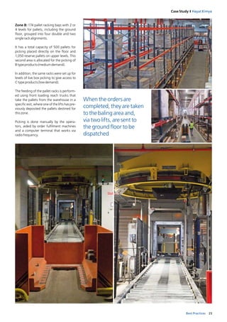 23Best Practices
Case Study I Hayat Kimya
Zone B: 174 pallet racking bays with 2 or
4 levels for pallets, including the ground
floor, grouped into four double and two
singlerackalignments.
It has a total capacity of 500 pallets for
picking placed directly on the floor and
1,050 reserve pallets on upper levels. This
second area is allocated for the picking of
B typeproducts(mediumdemand).
In addition, the same racks were set up for
levels of live box picking to give access to
C typeproducts(lowdemand).
The feeding of the pallet racks is perform­
ed using front loading reach trucks that
take the pallets from the warehouse in a
specific exit, where one of the lifts has pre-
viously deposited the pallets destined for
thiszone. 
Picking is done manually by the opera-
tors, aided by order fulfilment machines
and a computer terminal that works via 
radiofrequency.
When the orders are
completed, they are taken
to the baling area and,
via two lifts, are sent to
the ground floor to be
dispatched
 
