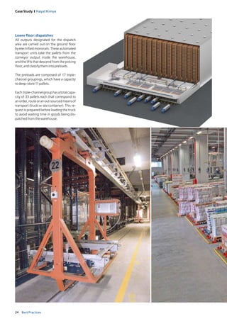 24 Best Practices
Case Study I Hayat Kimya
Lower floor: dispatches
All outputs designated for the dispatch
area are carried out on the ground floor
by electrified monorails. These automated
transport units take the pallets from the
conveyor output inside the warehouse,
and the lifts that descend from the picking
floor,andclassifythemintopreloads.
The preloads are composed of 17 triple-
channel groupings, which have a capacity
todeep-store11pallets.
Eachtriple-channelgrouphasatotalcapa-
city of 33 pallets each that correspond to
anorder,routeoranout-sourcedmeansof
transport (truck or sea container). This re-
quest is prepared before loading the truck
to avoid waiting time in goods being dis-
patchedfromthewarehouse.
 