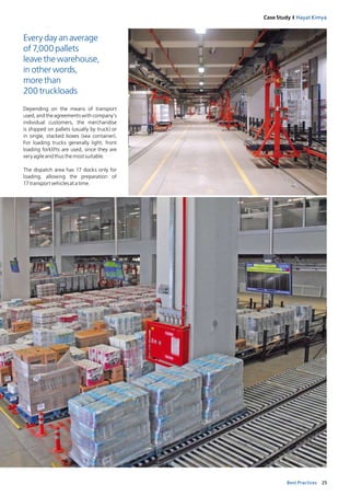 25Best Practices
Case Study I Hayat Kimya
Every day an average
of 7,000 pallets
leave the warehouse,
in other words,
more than
200 truckloads
Depending on the means of transport
used, and the agreements with company’s
individual customers, the merchandise
is shipped on pallets (usually by truck) or
in single, stacked boxes (sea container).
For loading trucks generally light, front
loading forklifts are used, since they are
veryagileandthusthemostsuitable.
The dispatch area has 17 docks only for
loading, allowing the preparation of
17 transportvehiclesatatime.
 