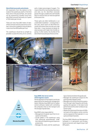 27Best Practices
Case Study I Hayat Kimya
Easy WMS: the nerve centre
of the logistics centre
Alltheoperationsofthelogisticscentreare
governed by the warehouse management
system Mecalux Easy WMS and its Galileo
control software; tasked with controlling
the computers that run the transport and
thestorageofgoodstasks.
EasyWMSisalsoresponsiblefor:
- Management of goods input from its re-
ceptionatthedocks.
- Locate pallets in the warehouse using
rules previously parameterised, under
the criteriaofstreamliningandmaximum
productivity.
- Manages the stock and the warehouse
layout(whatandwherethegoodsare).
- Manages the warehouse outputs to the
pickingand/ordispatchareas.
- Manages and controls the picking opera-
tions through radio frequency terminals,
guiding the operator in the tasks to be
performed and the order to follow to op-
timiseroutes.
- Allowsthecheckingofthestatusofdiffe-
rent parts of the logistics centre, and the
various equipment that operate in it, via
queryandreportingtools.
The Easy WMS (Warehouse Management
Software) is in permanent and bi-direc-
tional connection with Hayat Kimya’s SAP
ERPsystem.
ERP
SAP
of Hayat
Mecalux Easy WMS
Electrified monorails and airlocks
All movements from the stations to the
inside of the warehouse, both on the third
floor and on the ground floor, are carried
out by autonomous shuttles hung from
electrified monorail that works at a speed
of100metersperminute.
There are more than 900 meters of elec-
trified monorail and 55 autonomous shut-
tlesintheentireinstallation that are able to
movemorethan850palletsperhour
The warehouse should be as airtight as
possible to avoid the entry of air currents
with a higher percentage of oxygen. This
means that all the merchandise that enters
and exits via the electrified monorails
passes through a sealed area with double
doors or airlocks that can never be opened
atthesametime.
These spots are often bottlenecks in an
unattended installation – consequently in
this case, which work via electrified mo-
norails and where there are also very high
flow rates – it was necessary to design se-
veral accesses with triple inner shuttle ca-
pacity. In other words, the shuttles of the
electrifiedmonorailspassthreeatatime.
 