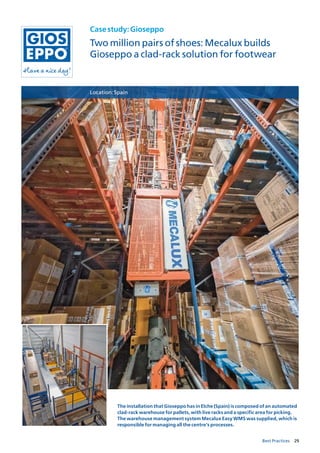 29Best Practices
Casestudy:Gioseppo
Two million pairs of shoes: Mecalux builds
Gioseppo a clad-rack solution for footwear
Location:Spain
The installation that Gioseppo has in Elche (Spain) is composed of an automated
clad-rack warehouse for pallets, with live racks and a specific area for picking.
The warehouse management system Mecalux Easy WMS was supplied, which is
responsible for managing all the centre’s processes.
 