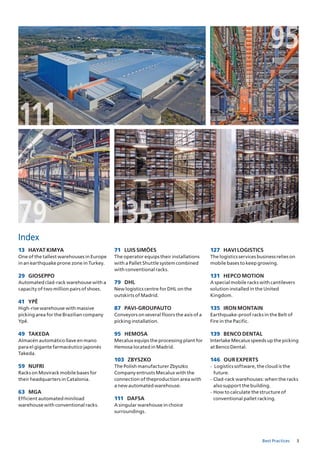 3Best Practices
135135
111
9595
7979
Index
13 HAYAT KIMYA
One of the tallest warehouses in Europe
in an earthquake prone zone in Turkey.
29 GIOSEPPO
Automated clad‐rack warehouse with a
capacity of two million pairs of shoes.
41 YPÊ
High‐rise warehouse with massive
picking area for the Brazilian company
Ypê.
49 TAKEDA
Almacén automático llave en mano
para el gigante farmacéutico japonés
Takeda.
59 NUFRI
Racks on Movirack mobile bases for
their headquarters in Catalonia.
63 MGA
Efficient automated miniload
warehouse with conventional racks.
71 LUIS SIMÕES
The operator equips their installations
with a Pallet Shuttle system combined
with conventional racks.
79 DHL
New logistics centre for DHL on the
outskirts of Madrid.
87 PAVI-GROUPAUTO
Conveyors on several floors the axis of a
picking installation.
95 HEMOSA
Mecalux equips the processing plant for
Hemosa located in Madrid.
103 ZbYSZKO
The Polish manufacturer Zbyszko
Company entrusts Mecalux with the
connection of theproduction area with
a new automated warehouse.
111 DAFSA
A singular warehouse in choice
surroundings.
127 HAVI LOGISTICS
The logistics services business relies on
mobile bases to keep growing.
131 HEPCO MOTION
A special mobile racks with cantilevers
solution installed in the United
Kingdom.
135 IRON MONTAIN
Earthquake‐proof racks in the Belt of
Fire in the Pacific.
139 bENCO DENTAL
Interlake Mecalux speeds up the picking
at Benco Dental.
146 OUR ExPERTS
- Logistics software, the cloud is the
future.
- Clad‐rack warehouses: when the racks
also support the building.
- How to calculate the structure of
conventional pallet racking.
 