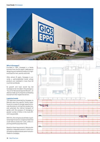 30 Best Practices
Case Study I Gioseppo
WhoisGioseppo?
Founded in 1991, Gioseppo is a family
business from the Elx region, dedicated to
designing and marketing medium to high-
endshoesformen,womenandchild.
After almost 25 years, Gioseppo is cur-
rently a well-established brand whose
products are marketed in more than 60
countriesworldwide.
Its growth and track record has led
Gioseppo to be included in the prestigious
‘Forum for Renowned Spanish Brand’s’, an
alliancemadeupofcompaniesandleading
brandsfromtheirrespectivesectors.
Logistical needs
The objectives presented by Gioseppo to
Mecalux were very specific: build a ware-
housetoincreaseitsstoragecapacitytolo-
cate all products coming from production,
and automate the internal transport of
goods with the purpose of managing a
greater number of SKUs in the most effi-
cientwaypossible.
With this, the company would take a quali-
tative leap forward on a logistical level that
could reduce production costs, while im-
provingwarehouseproductivity
Basedontheserequirements,Mecaluxde-
signed an integrated solution in which au-
tomatedstorageprocessesweremorepro-
fitableforGioseppo.
 