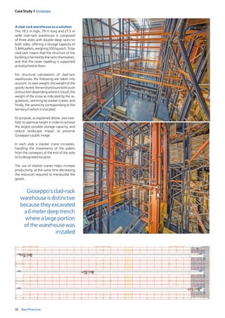 32 Best Practices
Case Study I Gioseppo
A clad-rack warehouse as a solution 
This 18.5 m high, 79 m long and 21.5 m
wide clad-rack warehouse is composed
of three aisles with double-deep racks on
both sides, offering a storage capacity of
5,844pallets,weighing500kgeach.Tobe
clad-rack means that the structure of the
buildingisformedbytheracksthemselves,
and that the outer cladding is supported
andattached tothem. 
For structural calculations of clad-rack
warehouses the following are taken into
account: its own weight; the weight of the
goodsstored;thewindpressurebothpush
andsuctiondependingwhereitisbuilt;the
weight of the snow as indicated by the re-
gulations; ramming by stacker cranes; and
finally, the seismicity corresponding to the
territoryinwhichitislocated.
Its purpose, as explained above, was two-
fold: to optimise height in order to a­chieve
the largest possible storage capacity, and
reduce landscape impact to preserve
Gioseppo’spublicimage. 
In each aisle a stacker crane circulates,
hand­ling the movements of the pallets
from the conveyors at the end of the aisle
toitsdesignatedlocation. 
The use of stacker cranes helps increase
productivity, at the same time decreasing
the resources required to manipulate the
goods.
Gioseppo’s clad-rack
warehouse is distinctive
because they excavated
a 6 meter deep trench
where a large portion
of the warehouse was
installed
3
2
1
 