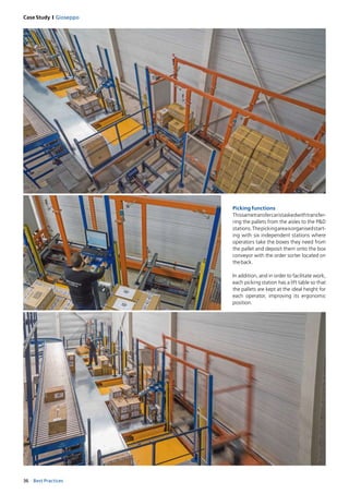 36 Best Practices
Case Study I Gioseppo
Picking functions
Thissametransfercaristaskedwithtransfer-
ring the pallets from the aisles to the P&D
stations.Thepickingareaisorganisedstart-
ing with six independent stations where
operators take the boxes they need from
the pallet and deposit them onto the box
conveyor with the order sorter located on
theback. 
In addition, and in order to facilitate work,
each picking station has a lift table so that
the pallets are kept at the ideal height for
each operator, improving its ergonomic
position. 
 
