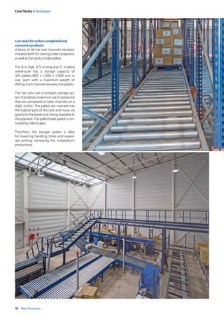 38 Best Practices
Case Study I Gioseppo
Liveracksfor orders completed and
consumerproducts
A block of 36 live rack channels has been
installed both for storing orders prepared,
aswellasthestacksofidlepallets. 
This 8 m high, 9.5 m long and 11 m deep
warehouse has a storage capacity of
324 pallets 800 x 1,200 x 1,900 mm in
size, each with a maximum weight of
400kg.Eachchannelreceivesninepallets.
The live racks are a compact storage sys-
temthatallowsmaximumuseofspaceand
that are composed of roller channels on a
slight incline. The pallets are inserted into
the highest part of the rack and move via
gravity to the lower end, being available to
theoperator.Thepallettravel speed is con-
trolledbyrollerbrakes. 
Therefore, this storage system is ideal
for lowering handling times and exped­
ites picking, increasing the installation’s
productivity. 
 