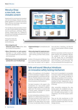 News I Mecalux
4 Best Practices
Safety in the warehouse is the foundation
onwhichtodevelopaninstallation’sday-to-
day work operations in an efficient and risk-
freeway.Therefore,Mecaluxinvestsasigni-
ficant part of its R&D resources to improve
the security devices of all its products.
The latest innovation in this respect is the
incorporation of a new junction system
between uprights and beams in Mecalux
pallet racks. This involves a connector with
a locking system, developed to provide
greater safety on the whole.
Its most outstanding contribution is the in-
tegration of a safety locking mechanism in
the actual connector, which results in two
key advantages: on the one hand, it is im-
possible for the safety device not to work
or to lose it accidentally; while on the other
hand, once it is assembled it is not possible
to remove it without the disassembly of the
entire beam. This prevents accidental or
deliberate manipulation of the connector –
with a blow by a forklift, for example – thus
avoiding the beam displacement and its
possibleconsequences,suchasthecollapse
of the load.
After successfully introducing this new
locking system into installations set up in
the United States, where Mecalux is a lea-
der in the pallet racking market, it is now
integrating it into all their projects within
Europe.
They are the only manufacturer on the
European continent to develop and incor-
porate this breakthrough device into their
storage solutions.
Keepingwithitscommitmenttoinnovation
and new technologies, Mecalux has com-
pletely updated its e-commerce portal for
Spain, offering a new design, new content
and a better user experience.
The new Mecalux Shop specialises in the di-
rect sale of metal shelving and related pro-
ducts to warehouses, workshops, offices,
archives, change rooms, etc., building on
the extensive knowledge and experience of
Mecalux within the sector.
Among the newly inte-
grated enhancements
are the following:
•	Newcategoriesand
advanced search filters which allow
you to easily find any product.
•	More information on each product:
description of main product features,
with more detailed technical information
and more pictures.
•	Makingapurchaseisstreamlinedand
speedy with a user friendly design.
•	Optimised design for smartphones and
tablets.
•	Moreadvantagesforregisteredusers:
custom offers, easy personal data admin,
order tracking, purchase history access,
etc.
Another of the key points of Mecalux Shop
is its Customer Service, with professionals
who know the product and its applica-
Safe and sound: Mecalux introduces
an innovative safety locking mechanism
Mecalux Shop:
a new look, new
clickable content
tions and that, if necessary, can help the
user to choose between different storage
solutions.
With this rejuvenation and the inclusion of
better features and navigability, Mecalux
has updated its online sales gateway
witn the steady flow of technological
breakthroughs in the field of e-commerce
and in the shifts in user enthusiasm. The
end user will benefit from the esase of use.
 