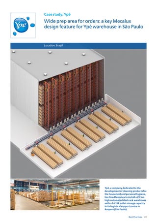 41Best Practices
Casestudy:Ypê
Wide prep area for orders: a key Mecalux
design feature for Ypê warehouse in São Paulo
Location:Brazil
Ypê, a company dedicated to the
development of cleaning products for
the household and personal hygiene,
has hired Mecalux to install a 29.5 m
high automated clad-rack warehouse
with a 24,168 pallet storage capacity
in its logistical support centre in
Amparo (São Paulo).
 