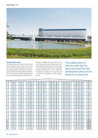42 Best Practices
Case study I Ypê
Analysingtheneeds
The main production centre of Ypê is loca-
ted in Amparo, a town close to the city of
São Paulo. The growing needs of the com-
panyrequiredtheconstructionofalargelo-
gisticscentrenexttotheproductionplants,
fromwhichtheycouldoffercomprehensive
service,andatthesametimereducecosts.
Mecalux installed the racks and structu-
res of the warehouse, the automatic inter-
nal handling equipment, the construction
of a picking area and Mecalux Easy WMS
software deployment, the warehouse
management system which governs and
controls the operations of the logistics
centre.
The collaboration of
Mecalux with Ypê has
been very close from the
development phase of the
project to its execution
 